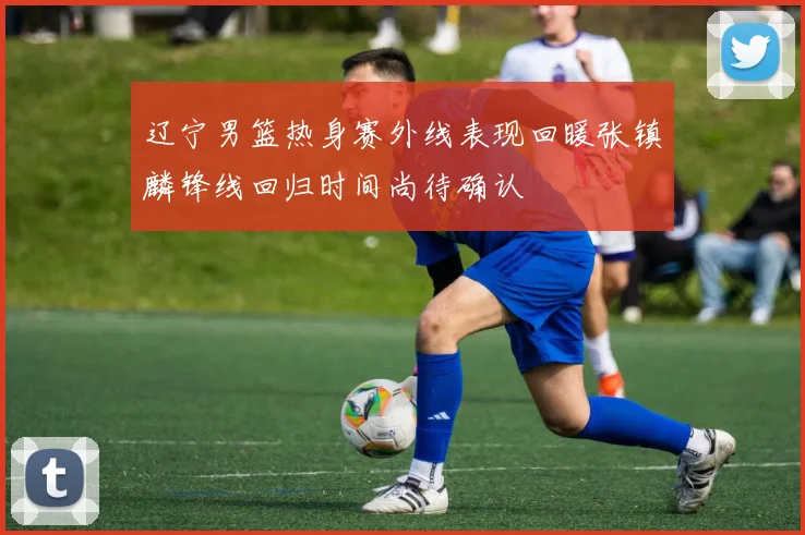 辽宁男篮热身赛外线表现回暖张镇麟锋线回归时间尚待确认