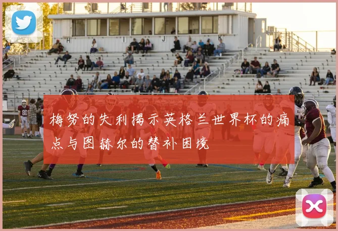 梅努的失利揭示英格兰世界杯的痛点与图赫尔的替补困境