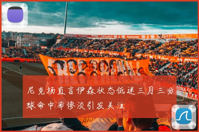 尼克杨直言伊森状态低迷三月三分球命中率惨淡引发关注