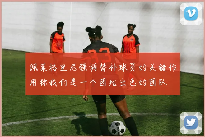 佩莱格里尼强调替补球员的关键作用称我们是一个团结出色的团队
