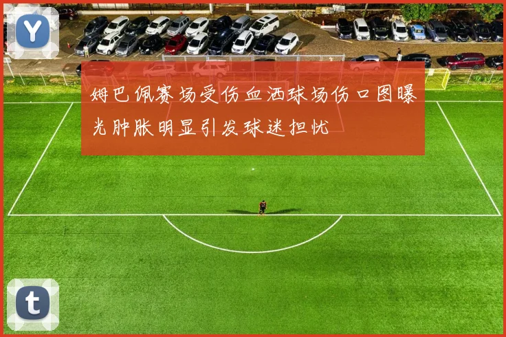 姆巴佩赛场受伤血洒球场伤口图曝光肿胀明显引发球迷担忧