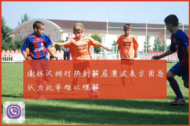 谢林汉姆对热刺解雇澳波表示困惑认为此举难以理解