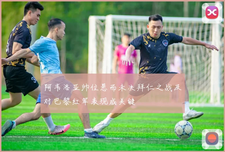 阿韦洛亚帅位悬而未决拜仁之战及对巴黎红军表现成关键