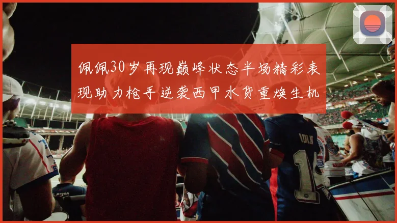 佩佩30岁再现巅峰状态半场精彩表现助力枪手逆袭西甲水货重焕生机
